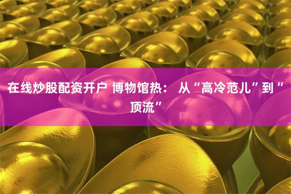 在线炒股配资开户 博物馆热： 从“高冷范儿”到“顶流”